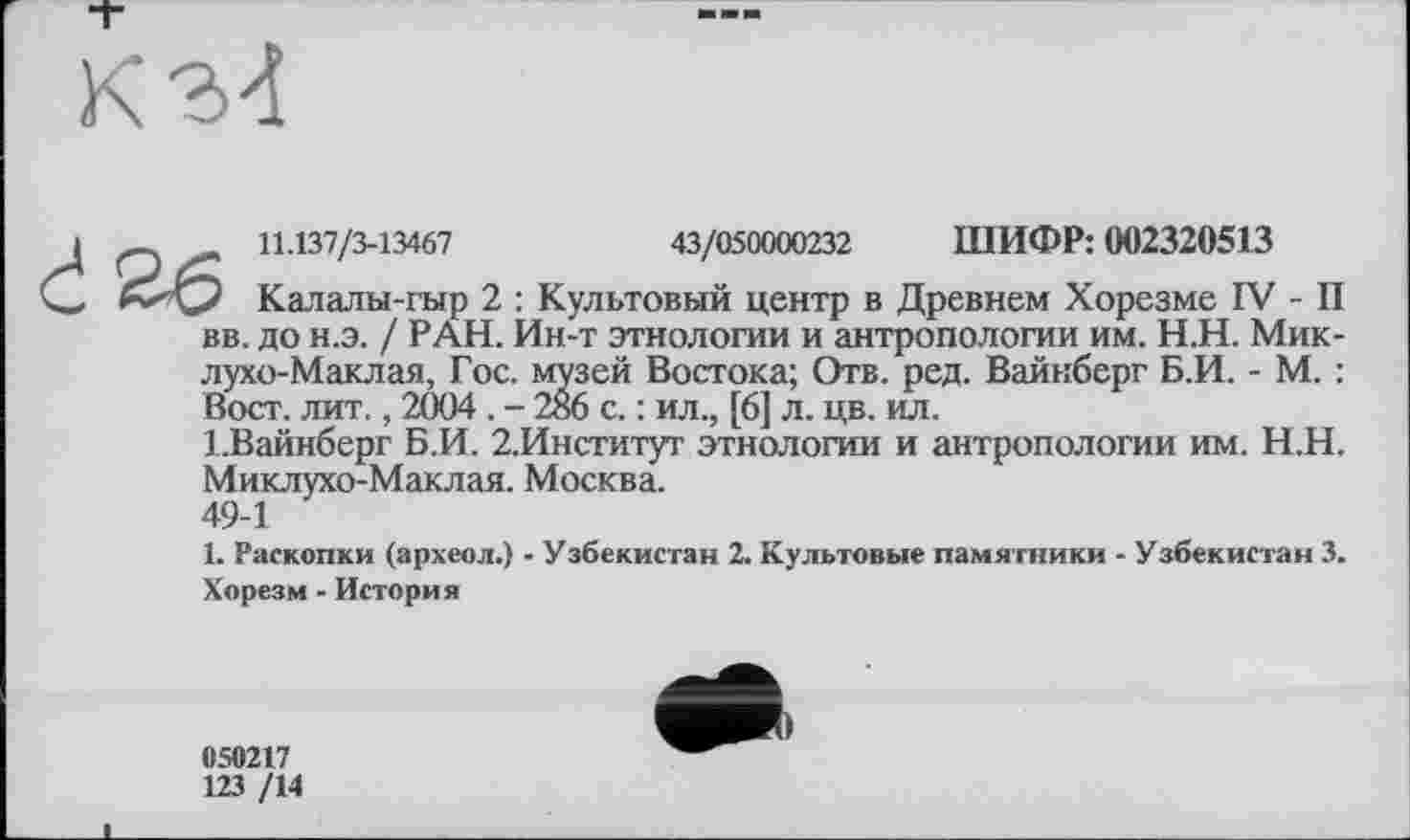 ﻿'зей Востока; Отв. ред. Вайнберг Б.И. - М. : 6 с. : ил., [6] л. цв. ил.
л 11.137/3-13467	43/050000232 ШИФР: 002320513
2 Калалы-гыр 2 : Культовый центр в Древнем Хорезме IV - II вв. до н.э. / РАН. Ин-т этнологии и антропологии им. Н.Н. Миклухо-Маклая, Гос. музей Востока; Отв. ред. Вайнберг Б.И. - М. : Вост. лит., 2004 . - 286 с. : ил., [6] л. цв. ил.
І.Вайнберг Б.И. 2.Институт этнологии и антропологии им. Н.Н. Миклухо-Маклая. Москва.
49-1
1. Раскопки (археол.) - Узбекистан 2. Культовые памятники - Узбекистан 3. Хорезм - История
050217
123 /14